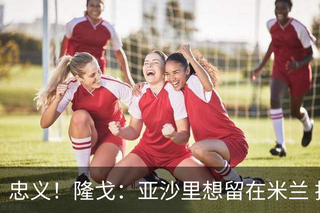 忠义！隆戈：亚沙里想留在米兰 拒亚特兰大+对罗马欧冠资格没兴趣